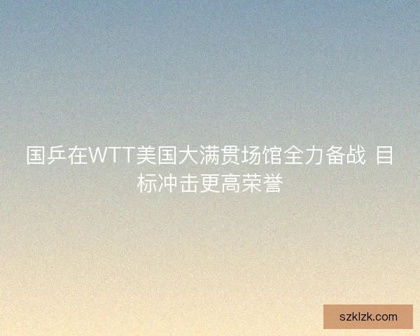 国乒在WTT美国大满贯场馆全力备战 目标冲击更高荣誉