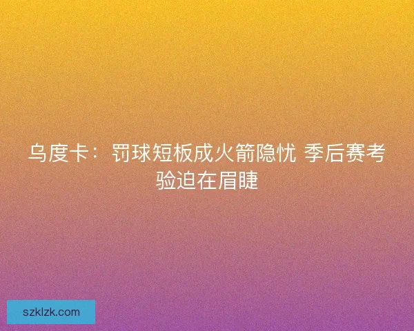 乌度卡：罚球短板成火箭隐忧 季后赛考验迫在眉睫
