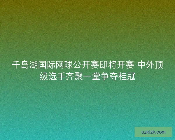 千岛湖国际网球公开赛即将开赛 中外顶级选手齐聚一堂争夺桂冠