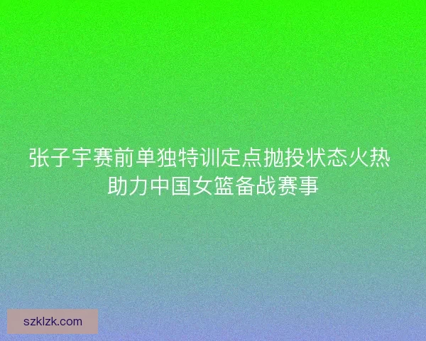 张子宇赛前单独特训定点抛投状态火热 助力中国女篮备战赛事