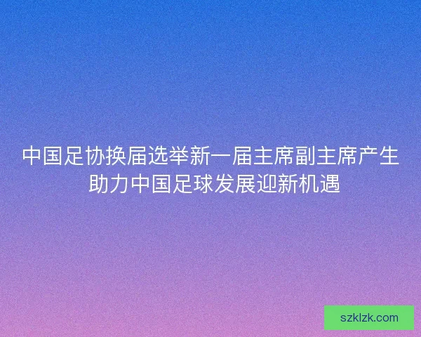 中国足协换届选举新一届主席副主席产生 助力中国足球发展迎新机遇