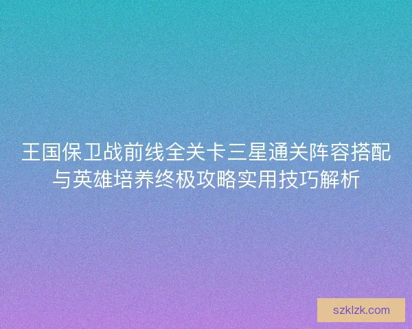 王国保卫战前线全关卡三星通关阵容搭配与英雄培养终极攻略实用技巧解析