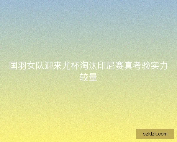 国羽女队迎来尤杯淘汰印尼赛真考验实力较量